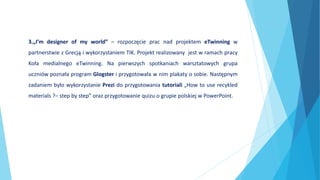 3.„I’m designer of my world” – rozpoczęcie prac nad projektem eTwinning w
partnerstwie z Grecją i wykorzystaniem TIK. Projekt realizowany jest w ramach pracy
Koła medialnego eTwinning. Na pierwszych spotkaniach warsztatowych grupa
uczniów poznała program Glogster i przygotowała w nim plakaty o sobie. Następnym
zadaniem było wykorzystanie Prezi do przygotowania tutoriali „How to use recykled
materials ?– step by step” oraz przygotowanie quizu o grupie polskiej w PowerPoint.
 
