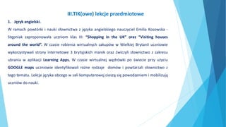 1. Język angielski.
W ramach powtórki i nauki słownictwa z języka angielskiego nauczyciel Emilia Kosowska -
Stępniak zaproponowała uczniom klas III: “Shopping in the UK” oraz “Visiting houses
around the world”. W czasie robienia wirtualnych zakupów w Wielkiej Brytanii uczniowie
wykorzystywali strony internetowe 3 brytyjskich marek oraz ćwiczyli słownictwo z zakresu
ubrania w aplikacji Learning Apps. W czasie wirtualnej wędrówki po świecie przy użyciu
GOOGLE maps uczniowie identyfikowali rożne rodzaje domów i powtarzali słownictwo z
tego tematu. Lekcje języka obcego w sali komputerowej cieszą się powodzeniem i mobilizują
uczniów do nauki.
III.TIK(owe) lekcje przedmiotowe
 