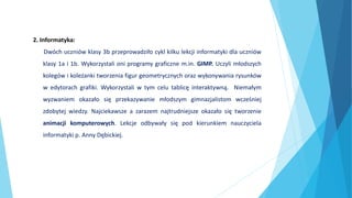 2. Informatyka:
Dwóch uczniów klasy 3b przeprowadziło cykl kilku lekcji informatyki dla uczniów
klasy 1a i 1b. Wykorzystali oni programy graficzne m.in. GIMP. Uczyli młodszych
kolegów i koleżanki tworzenia figur geometrycznych oraz wykonywania rysunków
w edytorach grafiki. Wykorzystali w tym celu tablicę interaktywną. Niemałym
wyzwaniem okazało się przekazywanie młodszym gimnazjalistom wcześniej
zdobytej wiedzy. Najciekawsze a zarazem najtrudniejsze okazało się tworzenie
animacji komputerowych. Lekcje odbywały się pod kierunkiem nauczyciela
informatyki p. Anny Dębickiej.
 
