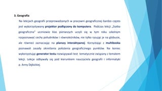 3. Geografia
Na lekcjach geografii przeprowadzanych w pracowni geograficznej bardzo często
jest wykorzystywany projektor podłączony do komputera. Podczas lekcji „Siatka
geograficzna” uczniowie klas pierwszych uczyli się w tym roku szkolnym
rozpoznawać cechy południków i równoleżników, nie tylko rysując je na globusie,
ale również zaznaczając na planszy interaktywnej. Korzystając z multibooka
poznawali zasady określania położenia geograficznego punktów. Na koniec
wykorzystując generator testu rozwiązywali test tematycznie związany z tematem
lekcji. Lekcje odbywały się pod kierunkiem nauczyciela geografii i informatyki
p. Anny Dębickiej.
 