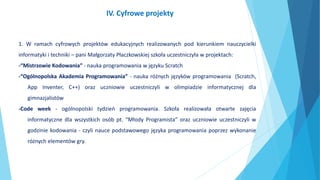 1. W ramach cyfrowych projektów edukacyjnych realizowanych pod kierunkiem nauczycielki
informatyki i techniki – pani Małgorzaty Płaczkowskiej szkoła uczestniczyła w projektach:
-“Mistrzowie Kodowania” - nauka programowania w języku Scratch
-“Ogólnopolska Akademia Programowania” - nauka różnych języków programowania (Scratch,
App Inventer, C++) oraz uczniowie uczestniczyli w olimpiadzie informatycznej dla
gimnazjalistów
-Code week - ogólnopolski tydzień programowania. Szkoła realizowała otwarte zajęcia
informatyczne dla wszystkich osób pt. “Młody Programista” oraz uczniowie uczestniczyli w
godzinie kodowania - czyli nauce podstawowego języka programowania poprzez wykonanie
różnych elementów gry.
IV. Cyfrowe projekty
 