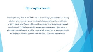 Opis wydarzenia:
Zapoczątkowany dnia 28.09.2015 r. Dzień z Technologią przerodził się w naszej
szkole w cykl systematyczny...
