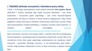 1.Dzień z Technologią zapoczątkowany został podczas obchodów Dnia Języków Obcych
28.09.2015 r. Podczas obchodów tego święta nauczyciel bibliotekarz – pani Aneta
Szadziewska i nauczycielka języka angielskiego – pani Emilia Kosowska-Stępniak
przeprowadziły cykl lekcji w 4 klasach na temat literatury anglojęzycznej. Lekcje służyły
pogłębieniu wiedzy kulturowej w kontekście zainteresowań czytelniczych uczniów. Wstęp
lekcji przeprowadzono metodą bookltalking, a następnie uczniowie zostali zapoznani z 3
rodzajami aplikacji LearningApps. http://g3-
biblioteka.blogspot.com/2015/10/interaktywne-gry-literacko-jezykowe.html
Quizy internetowe, tworzenie internetowej tablicy z zapiskami były formą wzbogacającą
ćwiczenia językowe i sprawdzającą poziom kompetencji czytelniczych uczniów. Była to też
niecodzienna forma lekcji języka angielskiego przeprowadzona we współpracy dwóch
nauczycieli – pasjonatów cyfrowego nauczania i w sali komputerowej, gdzie każdy z
uczniów mógł pracować indywidualnie on-line w klasie stworzonej w aplikacji Learning
Apps.
I. TIK(OWE) obchody uroczystości z kalendarza pracy szkoły.
 