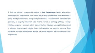 2. Podczas kolejnej uroczystości szkolnej – Dnia Papieskiego również włączyliśmy
technologię do świętowania. Tym razem lekcje religii prowadzone przez katechetę -
panią Dorotę Surtel wraz z panią Anetą Szadziewską – nauczycielem bibliotekarzem
pokazała, że biografię ciekawych ludzi można poznać za pomocą aplikacji, a swoje
refleksje związane z tematem lekcji – Janem Pawłem II zapisać we wspólnie tworzonej
z kolegami internetowej księdze. Praca indywidualna za pomocą Learning Apps
pozwoliła uczniom zweryfikować wiedzę na temat bohatera lekcji rozwiązując quiz
biograficzny.
 