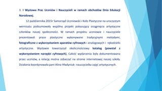 3. I Wystawa Prac Uczniów i Nauczycieli w ramach obchodów Dnia Edukacji
Narodowej.
12 października 2015r Samorząd Uczniowski i Koło Plastyczne na uroczystym
wernisażu podsumowały wspólny projekt pokazujący osiągnięcia artystyczne
członków naszej społeczności. W ramach projektu uczniowie i nauczyciele
prezentowali prace plastyczne wykonywane tradycyjnymi metodami,
fotograficzne z wykorzystaniem aparatów cyfrowych i analogowych i rękodzieło
artystyczne. Wystawie towarzyszył okolicznościowy katalog (powstał z
wykorzystaniem narzędzi cyfrowych). Całość wydarzenia była dokumentowana
przez uczniów, a relację można zobaczyć na stronie internetowej naszej szkoły.
Działania koordynowała pani Alina Hładyniuk- nauczycielka zajęć artystycznych.
 