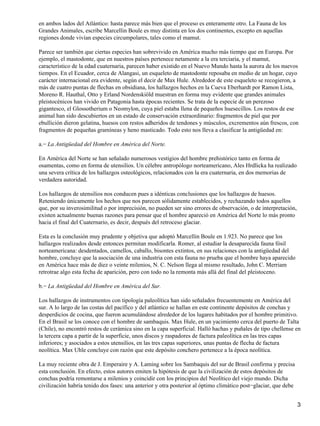 en ambos lados del Atlántico: hasta parece más bien que el proceso es enteramente otro. La Fauna de los
Grandes Animales, escribe Marcellin Boule es muy distinta en los dos continentes, excepto en aquellas
regiones donde vivían especies circumpolares, tales como el mamut.
Parece ser también que ciertas especies han sobrevivido en América mucho más tiempo que en Europa. Por
ejemplo, el mastodonte, que en nuestros países pertenece netamente a la era terciaria, y el mamut,
característico de la edad cuaternaria, parecen haber existido en el Nuevo Mundo hasta la aurora de los nuevos
tiempos. En el Ecuador, cerca de Alangasi, un esqueleto de mastodonte reposaba en medio de un hogar, cuyo
carácter internacional era evidente, según el decir de Max Hule. Alrededor de este esqueleto se recogieron, a
más de cuatro puntas de flechas en obsidiana, los hallazgos hechos en la Cueva Eberhardt por Ramon Lista,
Moreno R. Hauthal, Otto y Erland Nordenskiöld muestran en forma muy evidente que grandes animales
pleistocénicos han vivido en Patagonia hasta épocas recientes. Se trata de la especie de un perezoso
gigantesco, el Glossotherium o Neomylon, cuya piel estaba llena de pequeños huesecillos. Los restos de ese
animal han sido descubiertos en un estado de conservación extraordinario: fragmentos de piel que por
ebullición dieron gelatina, huesos con restos adheridos de tendones y músculos, excrementos aún frescos, con
fragmentos de pequeñas gramíneas y heno masticado. Todo esto nos lleva a clasificar la antigüedad en:
a.− La Antigüedad del Hombre en América del Norte.
En América del Norte se han señalado numerosos vestigios del hombre prehistórico tanto en forma de
osamentas, como en forma de utensilios. Un célebre antropólogo norteamericano, Ales Hrdlicka ha realizado
una severa crítica de los hallazgos osteológicos, relacionados con la era cuaternaria, en dos memorias de
verdadera autoridad.
Los hallazgos de utensilios nos conducen pues a idénticas conclusiones que los hallazgos de huesos.
Reteniendo únicamente los hechos que nos parecen sólidamente establecidos, y rechazando todos aquellos
que, por su inverosimilitud o por imprecisión, no pueden ser sino errores de observación, o de interpretación,
existen actualmente buenas razones para pensar que el hombre apareció en América del Norte lo más pronto
hacia el final del Cuaternario, es decir, después del retroceso glaciar.
Esta es la conclusión muy prudente y objetiva que adoptó Marcellin Boule en 1.923. No parece que los
hallazgos realizados desde entonces permitan modificarla. Romer, al estudiar la desaparecida fauna fósil
norteamericana: desdentados, camellos, caballo, bisontes extintos, en sus relaciones con la antigüedad del
hombre, concluye que la asociación de una industria con esta fauna no prueba que el hombre haya aparecido
en América hace más de diez o veinte milenios, N. C. Nelson llega al mismo resultado, John C. Merriam
retrotrae algo esta fecha de aparición, pero con todo no la remonta más allá del final del pleistoceno.
b.− La Antigüedad del Hombre en América del Sur.
Los hallazgos de instrumentos con tipología paleolítica han sido señalados frecuentemente en América del
sur. A lo largo de las costas del pacífico y del atlántico se hallan en este continente depósitos de conchas y
desperdicios de cocina, que fueron acumulándose alrededor de los lugares habitados por el hombre primitivo.
En el Brasil se los conoce con el hombre de sambaquis. Max Hule, en un yacimiento cerca del puerto de Talta
(Chile), no encontró restos de cerámica sino en la capa superficial. Halló hachas y puñales de tipo chellense en
la tercera capa a partir de la superficie, unos discos y raspadores de factura paleolítica en las tres capas
inferiores; y asociados a estos utensilios, en las tres capas superiores, unas puntas de flecha de factura
neolítica. Max Uhle concluye con razón que este depósito conchero pertenece a la época neolítica.
La muy reciente obra de J. Emperaire y A. Laming sobre los Sambaquis del sur de Brasil confirma y precisa
esta conclusión. En efecto, estos autores emiten la hipótesis de que la civilización de estos depósitos de
conchas podría remontarse a milenios y coincidir con los principios del Neolítico del viejo mundo. Dicha
civilización habría tenido dos fases: una anterior y otra posterior al óptimo climático post−glaciar, que debe
3
 