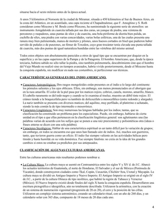 situarse hacia el sexto milenio antes de la época actual.
A unos 5 kilómetros al Noroeste de la ciudad de Miramar, situada a 450 kilómetros al Sur de Buenos Aires, en
la costa del Atlántico, en un acantilado, una capa reciente al Chapadmalense, que F. Ameghino y S. Roth
consideran como Mioceno y M. Boule como Plioceno, ha suministrado la siguiente serie de utensilios: un
instrumento Amigdaloide en cuarcita tallada por sus dos caras, un yunque de piedra, una veintena de
percutores y raspadores, unas puntas de sílex y de cuarcita, una bola piriforme de diorita bien pulida, un
cuchillo de sílex, una piedra con varias concavidades, varias bolas esféricas, una de las cuales presenta una
ranura muy bien pulimentada, manos de mortero y pilones, unos huesos cortados en bisel que pudieron haber
servido de puñales o de punzones, un fémur de Toxodon, cuyo gran trocánter tenía clavada una punta tallada
de cuarcita, más dos puntas de igual naturaleza hundidas entre las vértebras del mismo animal.
Todos estos objetos son absolutamente parecidos a otros de igual tipo que se encuentran por doquier en la
superficie y en las capas superiores de la Pampa y de la Patagonia. El hombre Americano, que, desde la época
terciaria, hubiera sabido no sólo tallar la piedra, sino también pulimentarla, descubrimiento éste que el hombre
del Viejo Mundo no realizó sino en tiempos avanzados, habría vivido posteriormente, desde el Mioceno hasta
la conquista española, sin modificar en nada sus costumbres, ni perfeccionar sus técnicas.
CARACTERÍSTICAS GENERALES DEL INDIO AMERICANO.
Caracteres Antropológicos: Dos rasgos mongoloides están presentes en el indio a lo largo del continente:
los pómulos salientes y los ojos oblicuos. Ellos, sin embargo, son menos pronunciados en el aborigen que
en la raza amarilla. El color de la piel pasa por los matices rojizo, cobrizo, canela, moreno, amarillo, blanco.
El cabello raramente es del todo negro y cuando se lo examina al trasluz, muestra un débil tinte rojizo. El
cráneo tiende a la braquicefalia pero va también de dolicocéfalo a mesocefálico (entre redondo y alargado).
La nariz también se presenta con diversos matices; del aquilino, muy perfilado, al platirrino o achatado,
siendo la más común la de tipo intermedio o mesorrínico.
•
Caracteres Lingüísticos: Son muy numerosas las lenguas habladas por los indios; tantas, que su
clasificación ha constituido un problema para los especialistas. Puede, sin embargo, hablarse de cierta
unidad en el tipo a que ellas pertenecen en la clasificación lingüística general: son aglutinantes una (las
palabras varían de acuerdo con los sufijos que se ponen a una raíz preexistente) y polisintéticas otra (ideas o
frases enteras se dicen con una sola palabra).
•
Caracteres Sicológicos: Hablar de una característica espiritual es un tanto difícil por la variación de grupos;
sin embargo, en todos se encuentra eso que unos han llamado aire de indios. Así, muchos son guerreros,
tanto, que tuvieron guerra como un oficio. El indio fue siempre valiente en las actividades bélicas pero
tímido y hasta humilde en su vida doméstica. Fue siempre fatalista: no creía en la idea de los grandes
cambios si estos no estaban ya predichos por sus antepasados.
•
CLASIFICACIÓN DE ALGUNAS CULTURAS AMERICANAS.
Entre las culturas americanas más resaltantes podemos nombrar a:
La Cultura Maya: La cultura maya se asentó en Centroamérica entre los siglos V y XV d. de J.C. Abarcó
los actuales territorios de Guatemala, el norte de Honduras, El Salvador y el sur de México (Península de
Yucatán), donde construyeron ciudades como Tkal, Copán, Uaxactún, Chichén−Itza, Uxmal y Mayapán. La
cultura maya se dividió en Antiguo Imperio y Nuevo Imperio. El Antiguo Imperio se originó en el siglo IV
de J.C., a partir de la cultura Olmeca de tipo neolítico, que habitó la región de Tabasco y Veracruz
(México). El Nuevo Imperio existió desde finales del siglo X hasta la conquista española. Desarrollaron una
escritura pictográfica e ideográfica, aún no totalmente descifrada. Utilizaron la aritmética, con la creación
de un sistema de numeración vigesimal (progresión de 20 en 20), el cero y la posición de las cifras.
Utilizaron un complejo sistema astronómico, creando un calendario ritual, con un año de 260 días, y un
calendario solar con 365 días, compuesto de 18 meses de 20 días cada uno.
•
4
 