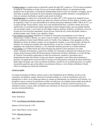 Cultura Azteca: La cultura azteca se desarrolló a partir del siglo XIV, cuando en 1.325 los aztecas fundaron
la ciudad de Tenochtitlán en el lago Texcoco en la actual ciudad de México. La principal actividad
productiva fue la agricultura. Los productos fundamentales fueron el maíz, las caraotas y el magüey, que se
cultivaban en grandes extensiones de tierras llamadas chinampas (jardines flotantes). La propiedad de la
tierra era comunal, distribuida en capulli a cada una de las familias.
•
La Cultura Inca: La cultura inca se desarrolló entre los siglos XIV y XVI a partir de la ciudad de Cuzcu,
donde se organizó un poderoso imperio que abarcó los actuales territorios de Perú, Bolivia, Ecuador y parte
de Argentina y Chile. Los incas descendían de la culturas preincaicas tiahuanaco (1000−1300 d. de J.C.), en
la región del lago Titicaca (Perú),; nazca, de la zona meridional del Perú, y mochica−chimú, de la costa
septentrional. La sociedad incaica estaba organizada en clanes llamados ayllus, que eran grandes familias
con una pasado común, y era el centro de actividades religiosa, políticas, militares y económicas. El uso de
la tierra tuvo tres divisiones importantes: tierras del inca, tierras del sol y tierras del pueblo, donde se
producían papas, maíz, frijoles, yuca, algodón y tabaco.
•
Los Timotos y Los Cuicas: Habitaban el occidente de Venezuela, principalmente en los Valles de
Barquisimeto, Trujillo y Mérida. Los cuicas vivían en Trujillo, el tocuyo y Barquisimeto, mientras que los
timotos poblaron el actual estado Mérida y parte de Trujillo. Estos indígenas vivían agrupados en tribus,
habitaban en chozas de madera y piedra, con una agrupación irregular, y con techos de paja o de hojas de
frailejón. No construyeron grandes obras arquitectónicas, ya que sus viviendas y lugares de culto se
adaptaban a las condiciones climáticas, y a los materiales naturales presentes en el medio ambiente.
•
Los Caribes: Los Caribes fueron una cultura aborigen que dominó el área amazónica, las costas
centro−orientales de Suramérica y parte de las Antillas. En Venezuela se diseminó esta cultura por el sur y
oriente, desde Guayana (orillas del Orinoco) hasta el litoral norte de Paria y Borburata, y al norte del lago
de Valencia. Eran pueblos organizados en tribus de recolectores, cazadores y pescadores que se
desplazaban por parte del territorio en busca de alientos, sojuzgando a otras tribus menos poderosas y
guerreras. Su organización social era tribal. El cacique era el jefe guerrero, personaje de mayor distinción y
poder dentro del grupo, que vestía con adornos de plumas, zarcillos de oro y piedras preciosas. Los caribes
eran pueblos guerreros que esclavizaban a sus prisioneros (Itotos), y en las fiestas celebraban el triunfo
sobre sus enemigos por medio del canibalismo.
•
CONCLUSIÓN.
Los rasgos de progreso de Mayas, aztecas e incas y muy tímidamente de los chibchas, nos lleva a una
conclusión: esos pueblos, aunque carente de la escritura acabada, no vivían en la prehistoria sino en la
protohistoria, es decir, en un campo que abarca ya, aunque no abiertamente, los comienzos de la historia. Los
jeroglíficos mayas y aztecas les permitieron escribir sus tradiciones, las ciudades tenían notable desarrollo de
las artes monumental y simbolista, la agricultura bien desarrollada, el sistema colectivista incaicos, los
calendarios aztecas y mayas, todos son detalles que claramente nos dicen que no eran pueblos prehistóricos,
sus autos eran protohistóricos.
BIBLIOGRAFÍA.
Autor: Paul Rivet.
Título: Los Orígenes del Hombre Americano.
Impreso el 26 de Junio de 1.976
Autor: Nelci Marin, Leonor Acosta
Titulo: Historia Universal.
Año: 1.999
5
 