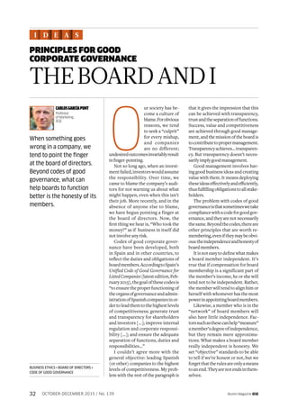 Alumni Magazine IESE32 OCTOBER-DECEMBER 2015 / No. 139
PRINCIPLES FOR GOOD
CORPORATE GOVERNANCE
I D E A S
BUSINESS ETHICS • BOARD OF DIRECTORS •
CODE OF GOOD GOVERNANCE
O
ur society has be-
come a culture of
blame.Forobvious
reasons, we tend
to seek a “culprit”
for every mishap,
and companies
are no different;
undesiredoutcomesinvariablyresult
infinger-pointing.
Not so long ago, when an invest-
mentfailed,investorswouldassume
the responsibility. Over time, we
came to blame the company’s audi-
tors for not warning us about what
might happen, even when this isn’t
their job. More recently, and in the
absence of anyone else to blame,
we have begun pointing a finger at
the board of directors. Now, the
first thing we hear is, “Who took the
money?” as if business in itself did
notinvolveanyrisk.
Codes of good corporate gover-
nance have been developed, both
in Spain and in other countries, to
reflect the duties and obligations of
boardmembers.AccordingtoSpain’s
Unified Code of Good Governance for
ListedCompanies(latestedition,Feb-
ruary2015),thegoalofthesecodesis
“to ensure the proper functioning of
theorgansofgovernanceandadmin-
istrationofSpanishcompaniesinor-
dertoleadthemtothehighestlevels
of competitiveness; generate trust
and transparency for shareholders
and investors […]; improve internal
regulation and corporate responsi-
bility […]; and ensure the adequate
separation of functions, duties and
responsibilities…”
I couldn’t agree more with the
general objective: leading Spanish
(or other) companies to the highest
levels of competitiveness. My prob-
lem with the rest of the paragraph is
that it gives the impression that this
can be achieved with transparency,
trustandtheseparationoffunctions.
Success, value and competitiveness
are achieved through good manage-
ment,andthemissionoftheboardis
tocontributetopropermanagement.
Transparencyachieves…transparen-
cy. But transparency doesn’t neces-
sarilyimplygoodmanagement.
Good management involves hav-
ing good business ideas and creating
value with them. It means deploying
theseideaseffectivelyandefficiently,
thusfulfillingobligationstoallstake-
holders.
The problem with codes of good
governanceisthatsometimeswetake
compliancewithacodeforgoodgov-
ernance,andtheyarenotnecessarily
thesame.Beyondthecodes,thereare
other principles that are worth re-
membering,eveniftheymaybeobvi-
ous:theindependenceandhonestyof
boardmembers.
Itisnoteasytodefinewhatmakes
a board member independent. It’s
true that if compensation for board
membership is a significant part of
the member’s income, he or she will
tend not to be independent. Rather,
the member will tend to align him or
herself with whomever has the most
powerinappointingboardmembers.
Likewise, a member who is in the
“network” of board members will
also have little independence. Fac-
torssuchasthesecanhelp“measure”
amember’sdegreeofindependence,
but they remain mere approxima-
tions. What makes a board member
really independent is honesty. We
set “objective” standards to be able
to tell if we’re honest or not, but we
forgetthattherulesareonlyameans
toanend.Theyarenotendsinthem-
selves.
THEBOARDANDI
CARLOSGARCÍAPONT
Professor
of Marketing,
IESE
When something goes
wrong in a company, we
tend to point the finger
at the board of directors.
Beyond codes of good
governance, what can
help boards to function
better is the honesty of its
members.
 