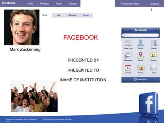 facebook                   Wall          Photos          Flair           Boxes            Facebook User   Logout

                                                                                                          1
                                          Wall            Info           Photos   Boxes




                                                                  FACEBOOK
      Mark Zuckerberg

                                                                       PRESENTED BY

                                                                       PRESENTED TO

                                                               NAME OF INSTITUTION




  Company Proprietary and Confidential    Copyright Info Goes Here Just Like
  This
 