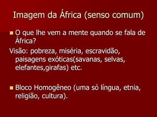 Imagem da África (senso comum)
 O que lhe vem a mente quando se fala de
África?
Visão: pobreza, miséria, escravidão,
paisagens exóticas(savanas, selvas,
elefantes,girafas) etc.
 Bloco Homogêneo (uma só língua, etnia,
religião, cultura).
 