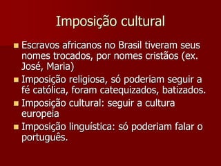 Imposição cultural
 Escravos africanos no Brasil tiveram seus
nomes trocados, por nomes cristãos (ex.
José, Maria)
 Imposição religiosa, só poderiam seguir a
fé católica, foram catequizados, batizados.
 Imposição cultural: seguir a cultura
europeia
 Imposição linguística: só poderiam falar o
português.
 
