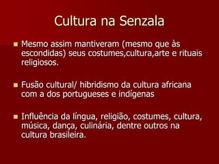 Cultura na Senzala
 Mesmo assim mantiveram (mesmo que às
escondidas) seus costumes,cultura,arte e rituais
religiosos.
 Fusão cultural/ hibridismo da cultura africana
com a dos portugueses e indígenas
 Influência da língua, religião, costumes, cultura,
música, dança, culinária, dentre outros na
cultura brasileira.
 