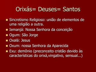 Orixás= Deuses= Santos
 Sincretismo Religioso: união de elementos de
uma religião a outra.
 Iemanjá: Nossa Senhora da conceição
 Ogum: São Jorge
 Oxalá: Jesus
 Oxum: nossa Senhora da Aparecida
 Exu: demônio (preconceito cristão devido às
características do orixá,vingativo, sensual...)
 