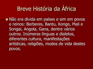 Breve História da África
 Não era divida em países e sim em povos
e reinos: Berberes, Bantu, Kongo, Mali e
Songai, Angola, Gana, dentre vários
outros. Inúmeras línguas e dialetos,
diferentes cultura, manifestações
artísticas, religiões, modos de vida destes
povos.
 