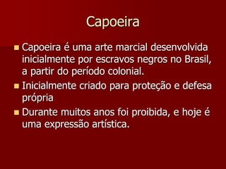 Capoeira
 Capoeira é uma arte marcial desenvolvida
inicialmente por escravos negros no Brasil,
a partir do período colonial.
 Inicialmente criado para proteção e defesa
própria
 Durante muitos anos foi proibida, e hoje é
uma expressão artística.
 