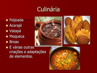 Culinária
 Feijoada
 Acarajé
 Vatapá
 Moqueca
 Broas
 E várias outras
criações e adaptações
de elementos.
 