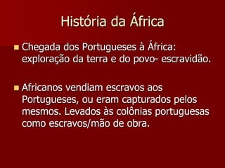 História da África
 Chegada dos Portugueses à África:
exploração da terra e do povo- escravidão.
 Africanos vendiam escravos aos
Portugueses, ou eram capturados pelos
mesmos. Levados às colônias portuguesas
como escravos/mão de obra.
 