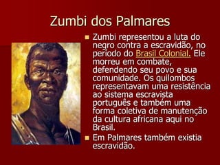 Zumbi dos Palmares
 Zumbi representou a luta do
negro contra a escravidão, no
período do Brasil Colonial. Ele
morreu em combate,
defendendo seu povo e sua
comunidade. Os quilombos
representavam uma resistência
ao sistema escravista
português e também uma
forma coletiva de manutenção
da cultura africana aqui no
Brasil.
 Em Palmares também existia
escravidão.
 
