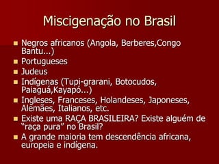 Miscigenação no Brasil
 Negros africanos (Angola, Berberes,Congo
Bantu...)
 Portugueses
 Judeus
 Indígenas (Tupi-grarani, Botocudos,
Paiaguá,Kayapó...)
 Ingleses, Franceses, Holandeses, Japoneses,
Alemães, Italianos, etc.
 Existe uma RAÇA BRASILEIRA? Existe alguém de
“raça pura” no Brasil?
 A grande maioria tem descendência africana,
europeia e indígena.
 
