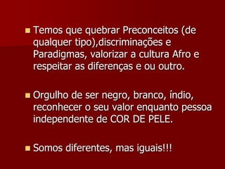  Temos que quebrar Preconceitos (de
qualquer tipo),discriminações e
Paradigmas, valorizar a cultura Afro e
respeitar as diferenças e ou outro.
 Orgulho de ser negro, branco, índio,
reconhecer o seu valor enquanto pessoa
independente de COR DE PELE.
 Somos diferentes, mas iguais!!!
 