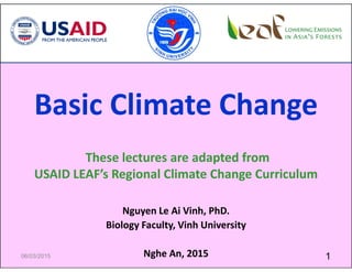 Basic Climate Change
These lectures are adapted from
USAID LEAF’s Regional Climate Change Curriculum
Nguyen Le Ai Vinh, PhD.
Biology Faculty, Vinh University
Nghe An, 2015 106/03/2015
 