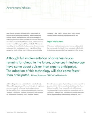 10© 2016 CBRE, Inc.Transformation of the Global Supply Chain
most likely to adopt self-driving vehicles—particularly as
they are already testing the technology. However, emerging
markets stand to benefit the most from this technology, as
traffic congestion and traffic-related deaths are more prevalent
in countries such as India, China and Brazil, and autonomous
vehicles would likely improve driving standards if the cars are
controlling the flow of traffic. Furthermore, as these economies
mature and their middle classes grow—especially in China—
demand for goods will rise, which will mean greater need for
additional logistics space and distribution capacity. Finally,
China and Singapore may well become leaders in the implement-
ation process, as the technology has strong government
backing and faces fewer regulatory hurdles in those countries.
Singapore’s Ministry of Transport is committed to developing
the autonomous technology, which should be aided by
Singapore’s new “SMART Nation” policy, which seeks to
digitally connect everything and everyone in the city.
Legal implications
While some legislation on automated vehicles and standards
has been passed, there is still a long way to go in order for this
technology to operate within legal boundaries. Cyber security
laws will be necessary as well, since large amounts of data will be
generated. In the U.S., for example, the initial steps have been
taken to formulate a legal framework, with California and
Nevada granting licenses to self-driving autonomous vehicles
and the U.S. Department of Transportation issuing guidelines
for the implementation of autonomous vehicles. At least 23
Autonomous Vehicles
Although full implementation of driverless trucks
remains far ahead in the future, advances in technology
have come about quicker than experts anticipated.
The adoption of this technology will also come faster
than anticipated. Richard Barkham, CBRE’s Chief Economist
 