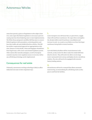 11© 2016 CBRE, Inc.Transformation of the Global Supply Chain
Autonomous Vehicles
states have passed 53 pieces of legislation on the subject; how-
ever, some argue that federal regulation is necessary to prevent
varying state laws from hindering state-to-state implementation.
The White House proposed a $4 billion bill that aims to connect
federal regulators with automakers, to develop policies and
laws that enable safe and reliable driverless vehicles. This bill
has neither congressional approval nor appropriation at this
time, however. In Asia Pacific, China and Singapore should have
fewer legal issues, with a more concentrated regulatory system.
Other nations like Australia and Japan, as well as European
countries may have more regulatory issues to overcome, before
any self-driving technology can be implemented.
Consequences for real estate
Ultimately, autonomous trucking technology is likely to affect
industrial real estate in three important ways:
1.
Lower transport costs will mean that, at a given level, a supply
chain will need fewer warehouses. We expect this to strengthen
the already visible trend of warehouse consolidation and
increase in scale. As a result, we are likely to see fewer but larger
warehouses being built in remote locations.
2.
Last-mile delivery facilities will be crucial elements in the
network, as they need to be able to make the modal shift from
diesel to electric. They will need to be able to receive large
(semi-) automated truck convoys and deploy electric city delivery
vehicles. The sites will need to be equipped with extensive
battery loading stations.
3.
All warehouses will need a courtyard that allows automatic
maneuvering, accommodating the self-driving trucks as they
pass to and from the facilities.
 