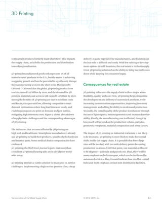 14© 2016 CBRE, Inc.Transformation of the Global Supply Chain
3D Printing
to recapture products formerly made elsewhere. This impacts
the supply chain, as it shifts the production and distribution
towards regionalization.
3D-printed manufactured goods only represent 1% of all
manufactured products in the U.S., but the sector is achieving
staggering growth and has the potential to significantly disrupt
the manufacturing sector in the short term. The report by
UPS and CTA found that the global 3D printing market is on
track to exceed $21 billion by 2020, and the demand for 3D
printers, materials and services will exceed $10 billion by 2018.
Among the benefits of 3D printing are that it stabilizes costs
and keeps price-per-unit low, allowing companies to meet
demand in situations where long lead times are costly, and
enabling companies to print on demand and just in time,
mitigating high inventory costs. Figure 2 shows a breakdown
of supply chain challenges and the corresponding advantages
of 3D printing.
The industries that are most affected by 3D printing are
high-tech and healthcare. Smartphone manufacturers already
use 3D printing to build their products, specifically the hardware
and internal parts. Some medical device companies also have
embraced
3D printing; the Wall Street Journal reports that more than
10 million 3D-printed hearing aids are in circulation world-
wide today.
3D printing provides a viable solution for many cost vs. service
challenges. Implementing a high service promise (fast, cheap
delivery) is quite expensive for manufacturers, and building out
the last mile is difficult and costly. With few existing or develop-
ment options in infill locations, the real estate is in short supply.
A real 3D printing solution has the ability to bring last-mile costs
down while keeping the consumer happy.
Consequences for real estate
3D printing influences the supply chain in three major areas:
flexibility, quality and cost. First, 3D printing helps streamline
the development and delivery of customized products, while
increasing customization opportunities, improving inventory
management and adding flexibility to on-demand production.
Secondly, the overall quality of the product is enhanced through
the use of lighter parts, better ergonomics and increased service-
ability. Finally, the manufacturing cost is affected, though by
how much will depend on the production volume, part size,
geometric complexity, material composition and other factors.
The impact of 3D printing on industrial real estate is not likely
to be dramatic; 3D printing is more likely to make horizontal
shifts inside the supply chain. It is possible that fewer large
sites will be needed, with last-mile delivery points becoming
production locations. Until that point, raw materials will need
to be shipped—pallets in and parcels out. Thus, there will be
more emphasis on bulk transport, which can be facilitated by
automated vehicles. Also, it would indicate less need for central
hubs and more emphasis on last-mile distribution facilities.
 