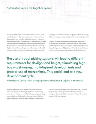 17© 2016 CBRE, Inc.Transformation of the Global Supply Chain
Automation within the Logistics Space
The “lump of labor” fallacy contends that since human needs
are infinite, there will always be a demand for labor. All labor
does not have to be provided by humans, however. The rise of
automation will affect logistics facilities, transforming the labor
component and altering the way operators configure and build
their warehouses and distribution centers. Robots are already
deployed in warehouses, hospitals, retail stores and industrial
parks, as well as on city streets and college campuses around
the globe. A boom is taking place in Asia; Japan and China,
in the early stages of reshaping the region’s manufacturing
sector, are accounting for 69% of all robot spending, according
to reporting from the Australian Financial Review. This has
led to an increased financing boom in robotics and artificial
intelligence, as the robot market is expected to be worth $US135
billion by 2019, according to the International Data Corporation.
Some of the most innovative technology today is machine
learning—sets of computer algorithms that are able to learn
to detect patterns, develop strategies, and refine their behavior
by analyzing streams of digital data. The technological advance-
ment in robotics has come about quite rapidly; funding over
the past five years by DARPA, the research arm of U.S. Defense
Department, has brought about such improvements as
computer vision, which allows machines to “see” the environ-
ment in which they operate.
The use of robot picking systems will lead to different
requirements for daylight and height, stimulating high-
bay warehousing, multi-layered developments and
greater use of mezzanines. This could lead to a new
development cycle.
Matt Haddon, CBRE’s Senior Managing Director of Industrial & Logistics in Asia Pacific.
 