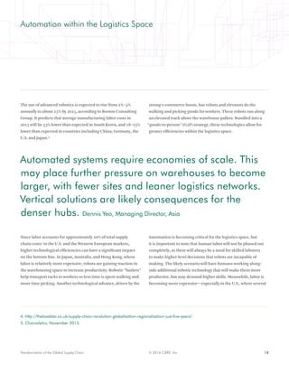 18© 2016 CBRE, Inc.Transformation of the Global Supply Chain
Automation within the Logistics Space
The use of advanced robotics is expected to rise from 2%–3%
annually to about 25% by 2025, according to Boston Consulting
Group. It predicts that average manufacturing labor costs in
2025 will be 33% lower than expected in South Korea, and 18–25%
lower than expected in countries including China, Germany, the
U.S. and Japan.4
Since labor accounts for approximately 20% of total supply
chain costs5
in the U.S. and the Western European markets,
higher technological efficiencies can have a significant impact
on the bottom line. In Japan, Australia, and Hong Kong, where
labor is relatively more expensive, robots are gaining traction in
the warehousing space to increase productivity. Robotic “butlers”
help transport racks to workers so less time is spent walking and
more time picking. Another technological advance, driven by the
strong e-commerce boom, has robots and elevators do the
walking and picking goods for workers. These robots run along
an elevated track above the warehouse pallets. Bundled into a
“goods-to-person” (G2P) strategy, these technologies allow for
greater efficiencies within the logistics space.
Automation is becoming critical for the logistics space, but
it is important to note that human labor will not be phased out
completely, as there will always be a need for skilled laborers
to make higher-level decisions that robots are incapable of
making. The likely scenario will have humans working along-
side additional robotic technology that will make them more
productive, but may demand higher skills. Meanwhile, labor is
becoming more expensive—especially in the U.S., where several
4. http://theloadstar.co.uk/supply-chain-revolution-globalisation-regionalisation-just-five-years/.
5. Chainalytics, November 2015.
Automated systems require economies of scale. This
may place further pressure on warehouses to become
larger, with fewer sites and leaner logistics networks.
Vertical solutions are likely consequences for the
denser hubs. Dennis Yeo, Managing Director, Asia
 