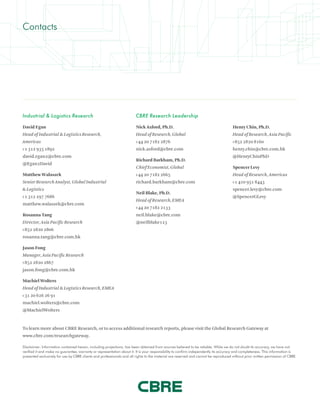 Industrial & Logistics Research
David Egan
Head of Industrial & Logistics Research,
Americas
+1 312 935 1892
david.egan2@cbre.com
@Egan2David
Matthew Walaszek
Senior Research Analyst, Global Industrial
& Logistics
+1 312 297 7686
matthew.walaszek@cbre.com
Rosanna Tang
Director, Asia Pacific Research
+852 2820 2806
rosanna.tang@cbre.com.hk
Jason Fong
Manager, Asia Pacific Research
+852 2820 2867
jason.fong@cbre.com.hk
Machiel Wolters
Head of Industrial & Logistics Research, EMEA
+31 20 626 26 91
machiel.wolters@cbre.com
@MachielWolters
CBRE Research Leadership
Nick Axford, Ph.D.
Head of Research, Global
+44 20 7182 2876
nick.axford@cbre.com
Richard Barkham, Ph.D.
Chief Economist, Global
+44 20 7182 2665
richard.barkham@cbre.com
Neil Blake, Ph.D.
Head of Research, EMEA
+44 20 7182 2133
neil.blake@cbre.com
@neilblake123
Henry Chin, Ph.D.
Head of Research, Asia Pacific
+852 2820 8160
henry.chin@cbre.com.hk
@HenryChinPhD
Spencer Levy
Head of Research, Americas
+1 410 951 8443
spencer.levy@cbre.com
@SpencerGLevy
Contacts
To learn more about CBRE Research, or to access additional research reports, please visit the Global Research Gateway at
www.cbre.com/researchgateway.
Disclaimer: Information contained herein, including projections, has been obtained from sources believed to be reliable. While we do not doubt its accuracy, we have not
verified it and make no guarantee, warranty or representation about it. It is your responsibility to confirm independently its accuracy and completeness. This information is
presented exclusively for use by CBRE clients and professionals and all rights to the material are reserved and cannot be reproduced without prior written permission of CBRE.
 