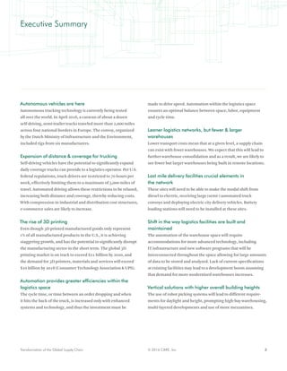 3© 2016 CBRE, Inc.Transformation of the Global Supply Chain
Autonomous vehicles are here
Autonomous trucking technology is currently being tested
all over the world. In April 2016, a caravan of about a dozen
self-driving, semi-trailer trucks traveled more than 2,000 miles
across four national borders in Europe. The convoy, organized
by the Dutch Ministry of Infrastructure and the Environment,
included rigs from six manufacturers.
Expansion of distance & coverage for trucking
Self-driving vehicles have the potential to significantly expand
daily coverage trucks can provide to a logistics operator. Per U.S.
federal regulations, truck drivers are restricted to 70 hours per
week, effectively limiting them to a maximum of 3,000 miles of
travel. Automated driving allows these restrictions to be relaxed,
increasing both distance and coverage, thereby reducing costs.
With compression in industrial and distribution cost structures,
e-commerce sales are likely to increase.
The rise of 3D printing
Even though 3D printed manufactured goods only represent
1% of all manufactured products in the U.S., it is achieving
staggering growth, and has the potential to significantly disrupt
the manufacturing sector in the short term. The global 3D
printing market is on track to exceed $21 billion by 2020, and
the demand for 3D printers, materials and services will exceed
$10 billion by 2018 (Consumer Technology Association & UPS).
Automation provides greater efficiencies within the
logistics space
The cycle time, or time between an order dropping and when
it hits the back of the truck, is increased only with enhanced
systems and technology, and thus the investment must be
made to drive speed. Automation within the logistics space
ensures an optimal balance between space, labor, equipment
and cycle time.
Leaner logistics networks, but fewer & larger
warehouses
Lower transport costs mean that at a given level, a supply chain
can exist with fewer warehouses. We expect that this will lead to
further warehouse consolidation and as a result, we are likely to
see fewer but larger warehouses being built in remote locations.
Last mile delivery facilities crucial elements in
the network
These sites will need to be able to make the modal shift from
diesel to electric, receiving large (semi-) automated truck
convoys and deploying electric city delivery vehicles. Battery
loading stations will need to be installed at these sites.
Shift in the way logistics facilities are built and
maintained
The automation of the warehouse space will require
accommodations for more advanced technology, including
IT infrastructure and new software programs that will be
interconnected throughout the space allowing for large amounts
of data to be stored and analyzed. Lack of current specifications
at existing facilities may lead to a development boom assuming
that demand for more modernized warehouses increases.
Vertical solutions with higher overall building heights
The use of robot picking systems will lead to different require-
ments for daylight and height, prompting high-bay warehousing,
multi-layered developments and use of more mezzanines.
Executive Summary
 