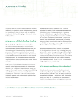 8© 2016 CBRE, Inc.Transformation of the Global Supply Chain
Autonomous Vehicles
repositories, available for parcel delivery and pickup in certain
locations at certain times of the day.3
It is important to note that
last mile delivery facilities will need to make the modal shift
from diesel to electric, and be equipped with extensive battery
loading stations.
Autonomous vehicle technology timeline
The timeline for the realization of autonomous vehicles
can be broken down into three stages: the technological
development stage, the partial driver substitution stage, and
the complete self-driving stage, evolving into widespread
penetration of driverless cars and trucks. We are currently
in the first stage. Here we see the introduction of autonomous
features, but the continued need of a licensed driver with full
legal responsibility. The corresponding implications will be
experienced by long-haul freight and logistics, storage facilities
and retail.
In the second stage (partial driver substitution), the require-
ments for a legally responsible operator will be relaxed, and
the driver of the vehicle will be able to multitask. During this
stage, one effect may be increased urban sprawl, as self-driving
cars will make long commutes more tolerable. During this
period, logistics facilities may start to drift further from the
seaports, as proximity to the transshipment point will not be
as critical for the truckers.
Farther out is the complete self-driving stage, where cars
and trucks will be able to drive from point A to point B without
human intervention. This stage may usher in a substantial
increase in global demand for goods, with transshipment
capacity growing exponentially. Fuel consumption would likely
be reduced for regional transport; the freight transportation
industry could potentially save upwards of US$170 billion as
a result, according so some industry experts. Such implications
would likely vary by carrier, however, as larger, well-capitalized
fleets would have a competitive advantage.
Although full implementation of driverless trucks remains
far ahead in the future, advances in the technology have come
quite rapidly—quicker than experts had expected. The adoption
of this technology may also come faster than anticipated, like
smartphones and other transformative products that have been
accepted quickly throughout the world. Overall, the industry
is on board, and according to EFT, 51% of the trucking industry
is expecting driver-less trucks by 2025.
Which regions will adopt this technology?
Since basic infrastructure is necessary for the functionality
of self-driving vehicles, developed markets are better suited
for this technology in the short term. The ability to pay for and
implement the technology is also higher in these markets than
in emerging hubs. The U.S., European, and developed APAC
markets (Australia, Japan, China and Singapore) are currently
3. Jason Henderson and Jason Spencer. Autonomous Vehicles and Commercial Real Estate. (May, 2016).
 