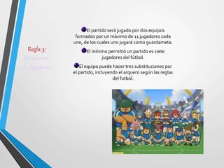 Regla 3:
El número
de jugadores
El partido será jugado por dos equipos
formados por un máximo de 11 jugadores cada
uno, de los cuales uno jugará como guardameta.
El mínimo permitió un partido es siete
jugadores del fútbol.
El equipo puede hacer tres substituciones por
el partido, incluyendo el arquero según las reglas
del futbol.
 