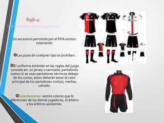 Regla 4:
Los accesorios de los jugadores
Un accesorio permitido por el FIFA existen
solamente:
Las joyas de cualquier tipo se prohíben.
El uniforme estándar en las reglas del juego
consiste en: un jersey o camiseta, pantalones
cortos (si se usan pantalones térmicos debajo
de los cortos, éstos deberán tener el color
principal de los pantalones cortos), medias,
calzado.
Guardametas: vestirá colores que lo
diferencien de los demás jugadores, el árbitro
y los árbitros asistentes.
 