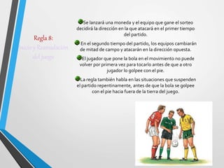 Regla 8:
Inicio y Reanudación
del juego
Se lanzará una moneda y el equipo que gane el sorteo
decidirá la dirección en la que atacará en el primer tiempo
del partido.
En el segundo tiempo del partido, los equipos cambiarán
de mitad de campo y atacarán en la dirección opuesta.
El jugador que pone la bola en el movimiento no puede
volver por primera vez para tocarlo antes de que a otro
jugador lo golpee con el pie.
La regla también habla en las situaciones que suspenden
el partido repentinamente, antes de que la bola se golpee
con el pie hacia fuera de la tierra del juego.
 