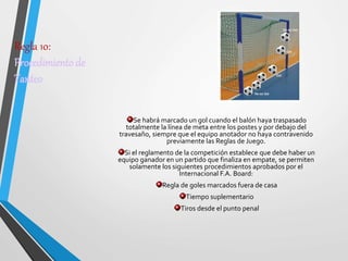 Regla 10:
Procedimiento de
Tanteo
Se habrá marcado un gol cuando el balón haya traspasado
totalmente la línea de meta entre los postes y por debajo del
travesaño, siempre que el equipo anotador no haya contravenido
previamente las Reglas de Juego.
Si el reglamento de la competición establece que debe haber un
equipo ganador en un partido que finaliza en empate, se permiten
solamente los siguientes procedimientos aprobados por el
Internacional F.A. Board:
Regla de goles marcados fuera de casa
Tiempo suplementario
Tiros desde el punto penal
 