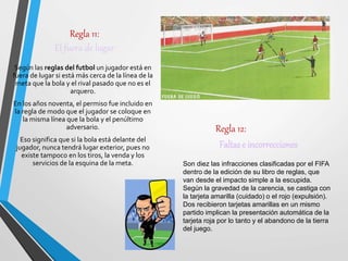 Regla 11:
El fuera de lugar
Según las reglas del futbol un jugador está en
fuera de lugar si está más cerca de la línea de la
meta que la bola y el rival pasado que no es el
arquero.
En los años noventa, el permiso fue incluido en
la regla de modo que el jugador se coloque en
la misma línea que la bola y el penúltimo
adversario.
Eso significa que si la bola está delante del
jugador, nunca tendrá lugar exterior, pues no
existe tampoco en los tiros, la venda y los
servicios de la esquina de la meta.
Regla 12:
Faltase incorrecciones
Son diez las infracciones clasificadas por el FIFA
dentro de la edición de su libro de reglas, que
van desde el impacto simple a la escupida.
Según la gravedad de la carencia, se castiga con
la tarjeta amarilla (cuidado) o el rojo (expulsión).
Dos recibieron tarjetas amarillas en un mismo
partido implican la presentación automática de la
tarjeta roja por lo tanto y el abandono de la tierra
del juego.
 