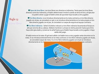 Regla 13:
Los tiros libres
Tipos de tiros libre: Los tiros libres son directos e indirectos.Tanto para los tiros libres
directos como los indirectos, el balón deberá estar inmóvil cuando se lanza el tiro y el ejecutor
no podrá volver a jugar el balón antes de que éste haya tocado a otro jugador.
Tiro libre directo: si se introduce directamente en la meta contraria un tiro libre directo
jugado con el pie, se concederá un gol; si se introduce directamente en la meta propia un tiro
libre directo jugado con el pie, se concederá un saque de esquina al equipo contrario.
Tiro libre indirecto: Señal: El árbitro indicará un tiro libre indirecto levantando el brazo en
alto por encima de su cabeza. Deberá mantener su brazo en dicha posición hasta que el tiro
haya sido ejecutado y conservar la señal hasta que el balón haya tocado a otro jugador o haya
salido del juego.
El balón entra en la meta: El gol será válido si el balón toca a otro jugador antes de entrar en la
meta. Si se introduce directamente en la meta contraria un tiro libre indirecto jugado con el pie,
se concederá saque de meta. Si un tiro libre indirecto jugado con el pie se introduce
directamente en la meta propia, se concederá un saque de esquina al equipo contrario.
 
