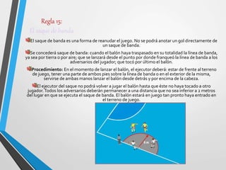 Regla 15:
El saque de banda
El saque de banda es una forma de reanudar el juego. No se podrá anotar un gol directamente de
un saque de banda.
Se concederá saque de banda: cuando el balón haya traspasado en su totalidad la línea de banda,
ya sea por tierra o por aire; que se lanzará desde el punto por donde franqueó la línea de banda a los
adversarios del jugador; que tocó por último el balón.
Procedimiento: En el momento de lanzar el balón, el ejecutor deberá: estar de frente al terreno
de juego, tener una parte de ambos pies sobre la línea de banda o en el exterior de la misma,
servirse de ambas manos lanzar el balón desde detrás y por encima de la cabeza.
El ejecutor del saque no podrá volver a jugar el balón hasta que éste no haya tocado a otro
jugador.Todos los adversarios deberán permanecer a una distancia que no sea inferior a 2 metros
del lugar en que se ejecuta el saque de banda. El balón estará en juego tan pronto haya entrado en
el terreno de juego.
 