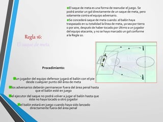Regla 16:
El saque de meta
Procedimiento:
un jugador del equipo defensor jugará el balón con el pie
desde cualquier punto del área de meta
los adversarios deberán permanecer fuera del área penal hasta
que el balón esté en juego
el ejecutor del saque no podrá volver a jugar el balón hasta que
éste no haya tocado a otro jugador
el balón estará en juego cuando haya sido lanzado
directamente fuera del área penal
El saque de meta es una forma de reanudar el juego. Se
podrá anotar un gol directamente de un saque de meta, pero
solamente contra el equipo adversario.
Se concederá saque de meta cuando: el balón haya
traspasado en su totalidad la línea de meta, ya sea por tierra
o por aire, después de haber tocado por último a un jugador
del equipo atacante, y no se haya marcado un gol conforme
a la Regla 10.
 