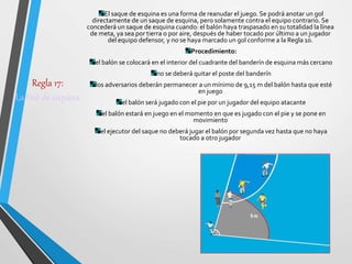 Regla 17:
La tiró de esquina
El saque de esquina es una forma de reanudar el juego. Se podrá anotar un gol
directamente de un saque de esquina, pero solamente contra el equipo contrario. Se
concederá un saque de esquina cuando: el balón haya traspasado en su totalidad la línea
de meta, ya sea por tierra o por aire, después de haber tocado por último a un jugador
del equipo defensor, y no se haya marcado un gol conforme a la Regla 10.
Procedimiento:
el balón se colocará en el interior del cuadrante del banderín de esquina más cercano
no se deberá quitar el poste del banderín
los adversarios deberán permanecer a un mínimo de 9,15 m del balón hasta que esté
en juego
el balón será jugado con el pie por un jugador del equipo atacante
el balón estará en juego en el momento en que es jugado con el pie y se pone en
movimiento
el ejecutor del saque no deberá jugar el balón por segunda vez hasta que no haya
tocado a otro jugador
 