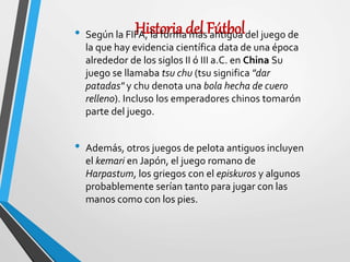 Historia del Fútbol• Según la FIFA, la forma más antigua del juego de
la que hay evidencia científica data de una época
alrededor de los siglos II ó III a.C. en China Su
juego se llamaba tsu chu (tsu significa "dar
patadas" y chu denota una bola hecha de cuero
relleno). Incluso los emperadores chinos tomarón
parte del juego.
• Además, otros juegos de pelota antiguos incluyen
el kemari en Japón, el juego romano de
Harpastum, los griegos con el episkuros y algunos
probablemente serían tanto para jugar con las
manos como con los pies.
 
