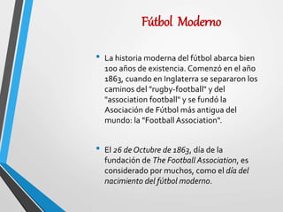 Fútbol Moderno
• La historia moderna del fútbol abarca bien
100 años de existencia. Comenzó en el año
1863, cuando en Inglaterra se separaron los
caminos del "rugby-football" y del
"association football" y se fundó la
Asociación de Fútbol más antigua del
mundo: la "Football Association".
• El 26 de Octubre de 1863, día de la
fundación de The Football Association, es
considerado por muchos, como el día del
nacimiento del fútbol moderno.
 