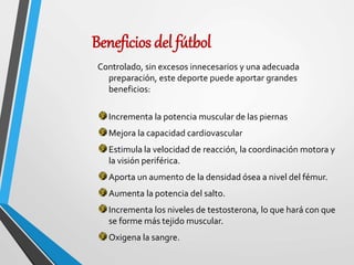 Beneficios del fútbol
Controlado, sin excesos innecesarios y una adecuada
preparación, este deporte puede aportar grandes
beneficios:
Incrementa la potencia muscular de las piernas
Mejora la capacidad cardiovascular
Estimula la velocidad de reacción, la coordinación motora y
la visión periférica.
Aporta un aumento de la densidad ósea a nivel del fémur.
Aumenta la potencia del salto.
Incrementa los niveles de testosterona, lo que hará con que
se forme más tejido muscular.
Oxigena la sangre.
 