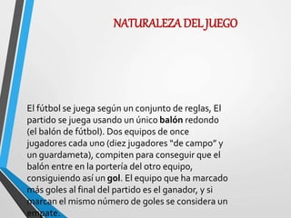 NATURALEZA DEL JUEGO
El fútbol se juega según un conjunto de reglas, El
partido se juega usando un único balón redondo
(el balón de fútbol). Dos equipos de once
jugadores cada uno (diez jugadores “de campo” y
un guardameta), compiten para conseguir que el
balón entre en la portería del otro equipo,
consiguiendo así un gol. El equipo que ha marcado
más goles al final del partido es el ganador, y si
marcan el mismo número de goles se considera un
empate.
 