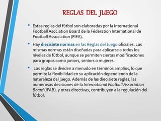 REGLAS DEL JUEGO
• Estas reglas del fútbol son elaboradas por la International
FootballAsociation Board de la Fédération International de
Football Association (FIFA).
• Hay diecisiete normas en las Reglas del Juego oficiales. Las
mismas normas están diseñadas para aplicarse a todos los
niveles de fútbol, aunque se permiten ciertas modificaciones
para grupos como juniors, seniors o mujeres.
• Las reglas se dividen a menudo en términos amplios, lo que
permite la flexibilidad en su aplicación dependiendo de la
naturaleza del juego. Además de las diecisiete reglas, las
numerosas decisiones de la International Football Association
Board (IFAB), y otras directivas, contribuyen a la regulación del
fútbol.
 