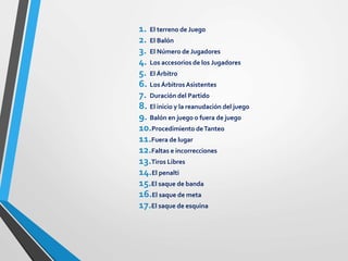 1. El terreno de Juego
2. El Balón
3. El Número de Jugadores
4. Los accesorios de los Jugadores
5. El Árbitro
6. LosÁrbitrosAsistentes
7. Duración del Partido
8. El inicio y la reanudación del juego
9. Balón en juego o fuera de juego
10.Procedimiento deTanteo
11.Fuera de lugar
12.Faltas e incorrecciones
13.Tiros Libres
14.El penalti
15.El saque de banda
16.El saque de meta
17.El saque de esquina
 