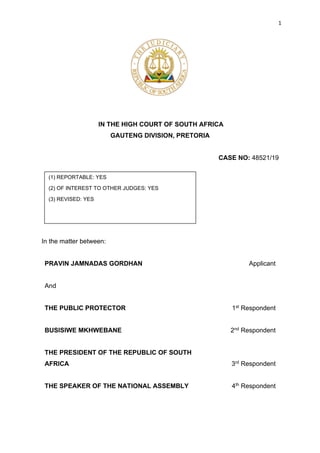 1
IN THE HIGH COURT OF SOUTH AFRICA
GAUTENG DIVISION, PRETORIA
CASE NO: 48521/19
In the matter between:
PRAVIN JAMNADAS GORDHAN Applicant
And
THE PUBLIC PROTECTOR
BUSISIWE MKHWEBANE
THE PRESIDENT OF THE REPUBLIC OF SOUTH
AFRICA
THE SPEAKER OF THE NATIONAL ASSEMBLY
1st Respondent
2nd Respondent
3rd Respondent
4th Respondent
(1) REPORTABLE: YES
(2) OF INTEREST TO OTHER JUDGES: YES
(3) REVISED: YES
DATE:
 